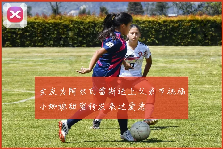 女友为阿尔瓦雷斯送上父亲节祝福小蜘蛛甜蜜转发表达爱意