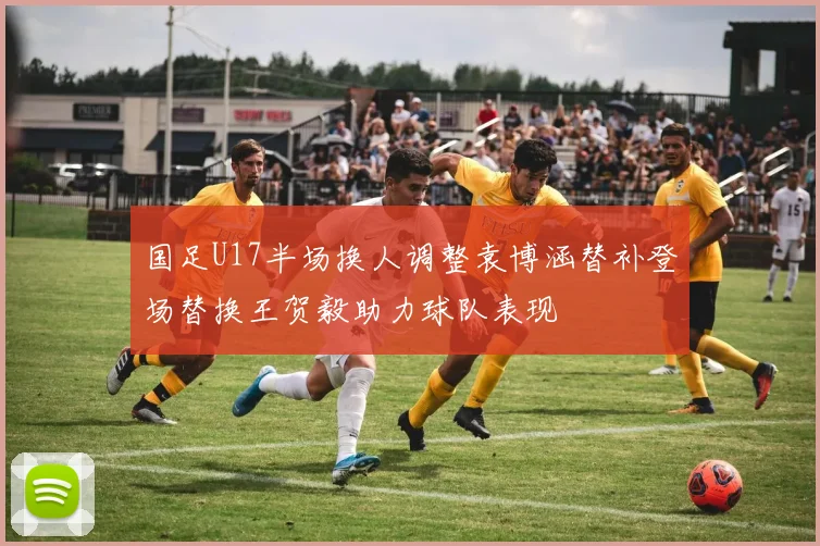 国足U17半场换人调整袁博涵替补登场替换王贺毅助力球队表现