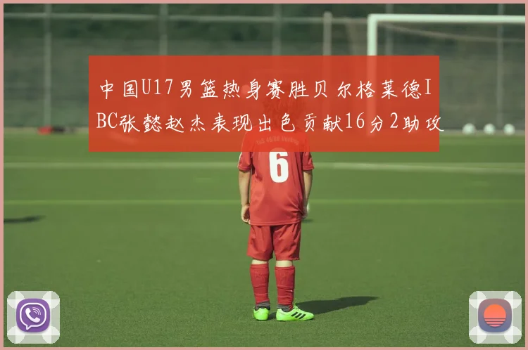 中国U17男篮热身赛胜贝尔格莱德IBC张懿赵杰表现出色贡献16分2助攻2抢断