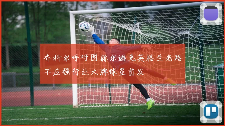 乔科尔呼吁图赫尔避免英格兰老路不应强行让大牌球星首发