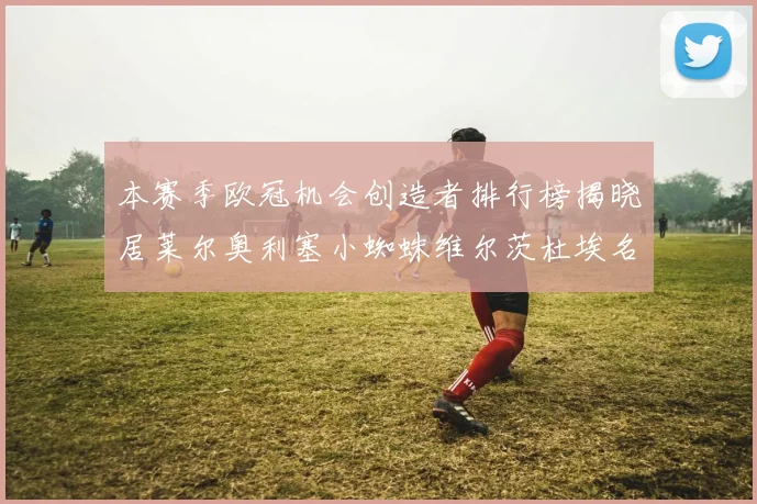 本赛季欧冠机会创造者排行榜揭晓居莱尔奥利塞小蜘蛛维尔茨杜埃名列前五