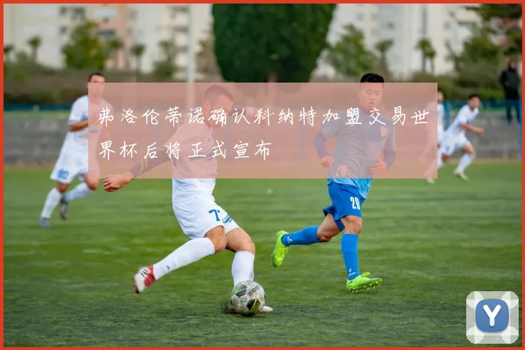 弗洛伦蒂诺确认科纳特加盟交易世界杯后将正式宣布
