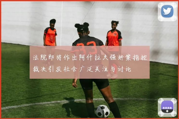 法院即将作出阿什拉夫强奸案指控裁决引发社会广泛关注与讨论