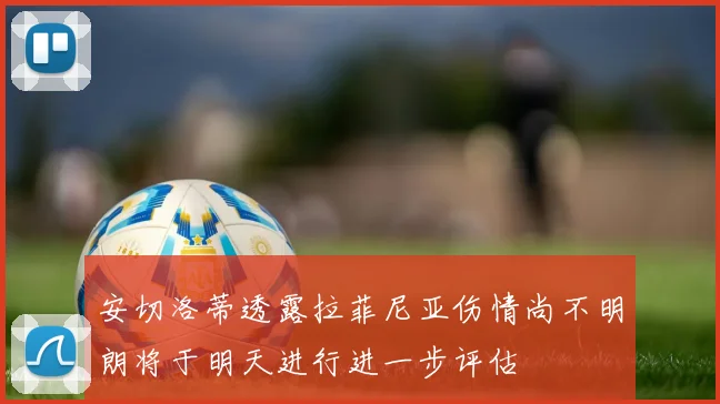安切洛蒂透露拉菲尼亚伤情尚不明朗将于明天进行进一步评估