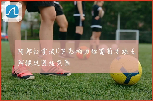 阿邦拉霍谈C罗影响力称葡萄牙缺乏阿根廷团结氛围