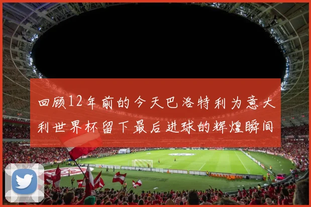 回顾12年前的今天巴洛特利为意大利世界杯留下最后进球的辉煌瞬间