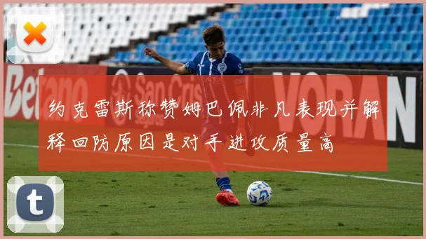 约克雷斯称赞姆巴佩非凡表现并解释回防原因是对手进攻质量高